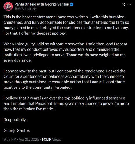 Screenshot of a post on twitter by George Santos

@MrSantosNY
This is the hardest statement I have ever written. I write this humbled,
chastened, and fully accountable for choices that shattered the faith so
many placed in me. I betrayed the confidence entrusted to me by many.
For that, I offer my deepest apology.
When I pled guilty, I did so without reservation. I said then, and I repeat
now, that my conduct betrayed my supporters and diminished the
institution I was privileged to serve. Those words have weighed on me
every day since.
I cannot rewrite the past, but I can control the road
ahead. I asked the Court for a sentence that
balances accountability with the chance to prove
through sustained, measurable action that I can
still contribute positively to the community I 
wronged.

I believe that 7 years is an over the top politically
influenced sentence and I implore that President
Trump gives me a chance to prove I’m more than
the mistakes I've made.

Respectfully,
George Santos
9:28 PM - Apr 25, 2025 - 1431K Views