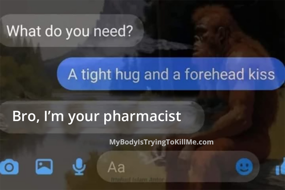 text message
1st person - what do you need?
2nd person - a tight hug and a forehead kiss
1st person - bro, I'm your pharmacist