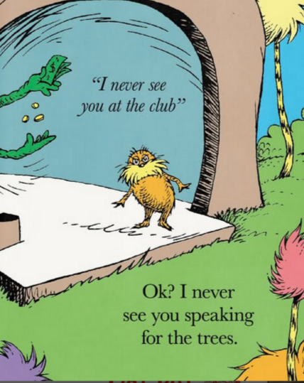 Parody page from The Lorax, showing the titular character being told, by a green figure that's handling money, "I never see you at the club."

The titular character is looking at us and saying "Ok? I never see you speaking for the trees."