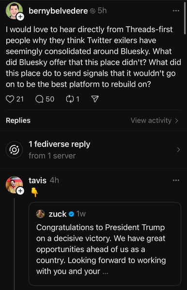 bernybelvedere @ 5h
I would love to hear directly from Threads-first people why they think Twitter exilers have seemingly consolidated around Bluesky. What did Bluesky offer that this place didn't? What did this place do to send signals that it wouldn't go on to be the best platform to rebuild on?
021 Q50
Replies
View activity >
1 fediverse reply from 1 server
tavis 4h
+
zuck
Congratulations to President Trump on a decisive victory. We have great opportunities ahead of us as a country. Looking forward to working with you and your ...