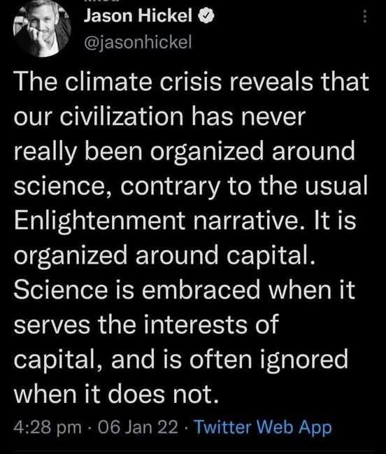 Tweet from Jason Hickel on Jan 6 2022 saying: "The climate crisis reveals that our civilization has never really been organized around science, contrary to the usual Enlightened narrative. It is organized around capital. Science is embraced when it serves the interests of capital, and is often ignored when it does not."