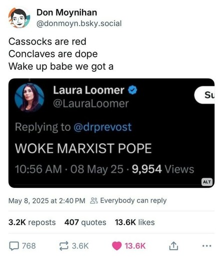 Cassocks are red 
Conclaves are dope 
Wake up babe we got a
Laura Loomer: "WOKE MARXIST POPE"