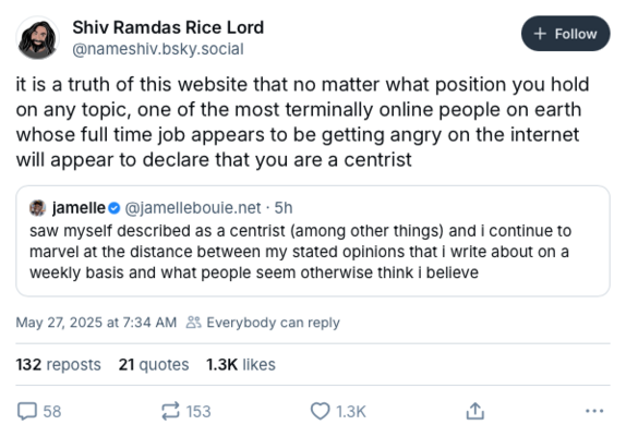 Closely-cropped screenshot of a post on Bluesky by the user @nameshiv.bsky.social, “Shiv Ramdas Rice Lord,” dated May 27, 2025 at 7:34 AM.

The post reads, “it is a truth of this website that no matter what position you hold on any topic, one of the most terminally online people on earth whose full time job appears to be getting angry on the internet will appear to declare that you are a centrist.”

The user also has quoted/emebedded an earlier post by @jamellebouie.net that in turn reads, “saw…
