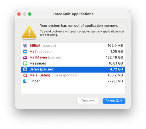 Screenshot of an error message from MacOS titled “Force Quit Applications.” It reads, “⚠️ Your system has run out of application memory. To avoid problems with your computer, quit any applications you are not using.” The window lists several applications and their memory usage. “Resume” and “Force Quit” buttons are displayed below the list.

BBEdit (paused)				162.0 MB
Mail (paused)				1.05 GB
MailMaven (paused)			132.46 GB
Messages					16.81 GB
Safari (paused)				4.72 GB
Mela (Safari) (not res…