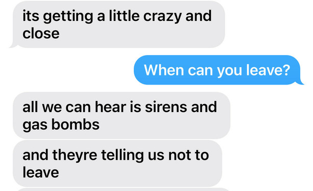iMessage 

"it's getting a little crazy and close"
"when can you leave?"
"all we hear is sirens and gas bombs"
"and they're telling us not to leave"