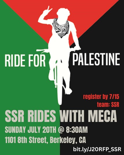 Ride for Palestine
SSR rides with MECA

Sunday July 20th, 8:30am
1101 8th St, Berkeley, CA

Register by 7/15
Team: SSR
https://bit.ly/J20RFP_SSR

Image: silhouette of person wearing keffiyeh making peace sign while riding a bike against a background the colors of the Palestine flag
