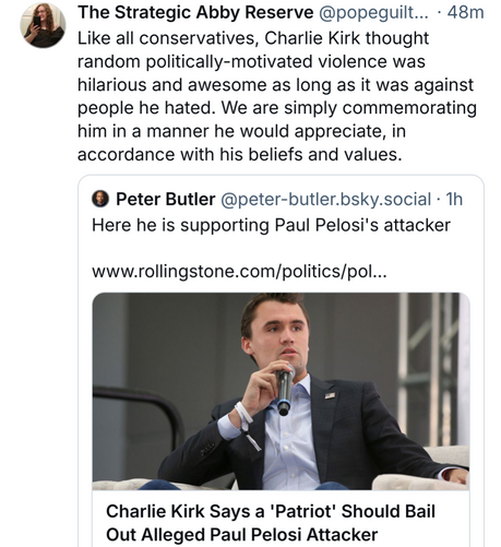 Like all conservatives, Charlie Kirk thought random politically-motivated violence was hilarious and awesome as long as it was against people he hated. We are simply commemorating him in a manner he would appreciate, in accordance with his beliefs and values.