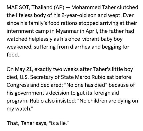 MAE SOT, Thailand (AP) - Mohammed Taher clutched the lifeless body of his 2-year-old son and wept. Ever since his family's food rations stopped arriving at their internment camp in Myanmar in April, the father had watched helplessly as his once-vibrant baby boy weakened, suffering from diarrhea and begging for food.

On May 21, exactly two weeks after Taher's little boy died, U.S. Secretary of State Marco Rubio sat before Congress and declared: "No one has died" because of his government's deci…