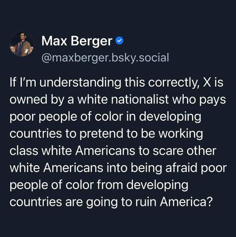 If I'm understanding this correctly, X is owned by a white nationalist who pays poor people of color in developing countries to pretend to be working class white Americans to scare other white Americans into being afraid poor people of color from developing
countries are going to ruin America?