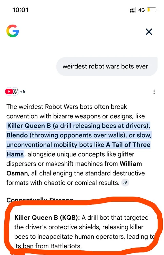 Google Gemini says...

The weirdest Robot Wars bots often break convention with bizarre weapons or designs, like Killer Queen B (a drill releasing bees at drivers), Blendo (throwing opponents over walls), or slow, unconventional mobility bots like A Tail of Three Hams, alongside unique concepts like glitter dispersers or makeshift machines from William Osman, all challenging the standard destructive
formats with chaotic or comical results. Killer Queen B (KQB): A drill bot that targeted the driver's protective shields, releasing killer bees to incapacitate human operators, leading to
its ban from BattleBots.