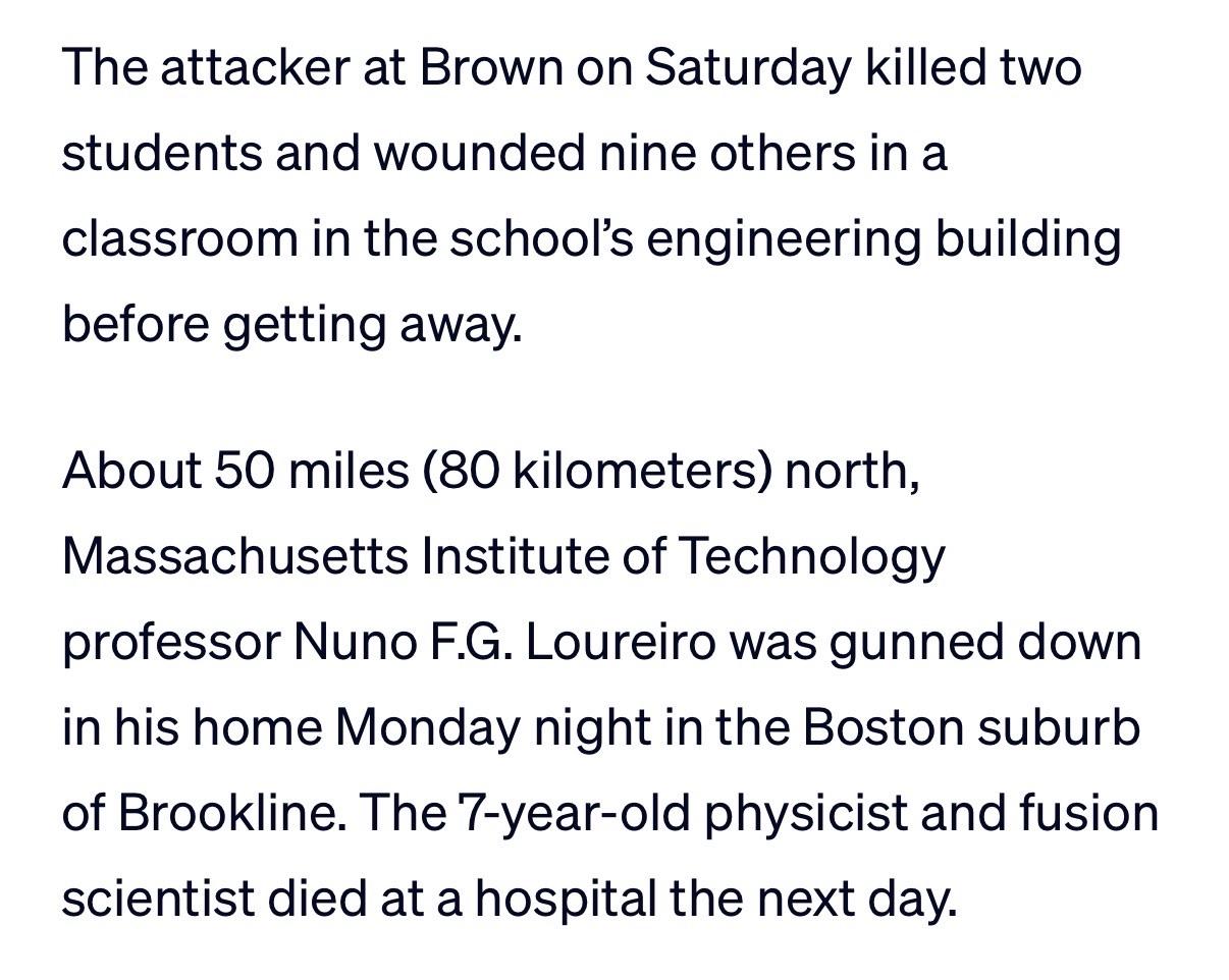 The attacker at Brown on Saturday killed two students and wounded nine others in a classroom in the school's engineering building before getting away.
About 50 miles (80 kilometers) north, Massachusetts Institute of Technology professor Nuno F.G. Loureiro was gunned down in his home Monday night in the Boston suburb of Brookline. The 7-year-old physicist and fusion scientist died at a hospital the next day.