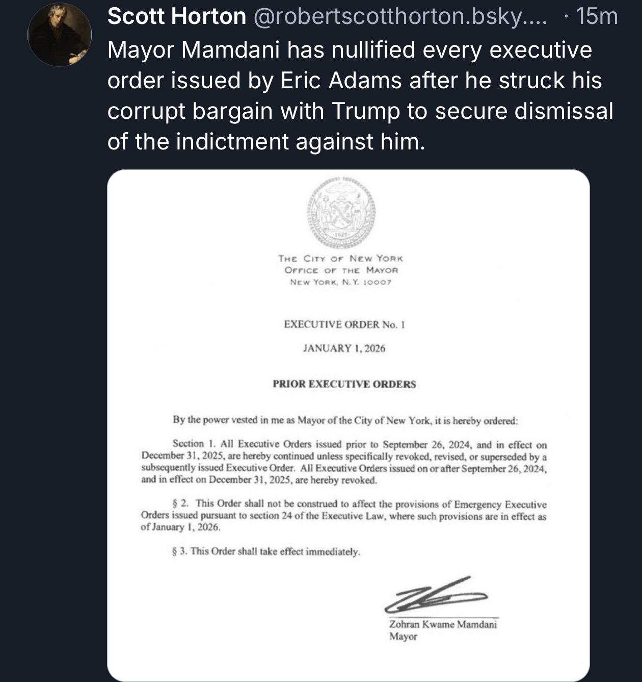 Scott Horton @robertscotthorton.bsky. • 15m
Mayor Mamdani has nullified every executive order issued by Eric Adams after he struck his corrupt bargain with Trump to secure dismissal of the indictment against him.
*1045
THE CITY OF NEW YORK OFFICE OF THE MAYOR
NEw YORK, N.Y. 10007
EXECUTIVE ORDER No. 1
JANUARY 1, 2026
PRIOR EXECUTIVE ORDERS
By the power vested in me as Mayor of the City of New York, it is hereby ordered:
Section 1. All Executive Orders issued prior to September 26, 2024, and in effect on December 31, 2025, are hereby continued unless specifically revoked, revised, or superseded by a subsequently issued Executive Order. All Executive Orders issued on or after September 26, 2024, and in effect on December 31, 2025, are hereby revoked.
§ 2. This Order shall not be construed to affect the provisions of Emergency Executive Orders issued pursuant to section 24 of the Executive Law, where such provisions are in effect as of January 1, 2026.
§ 3. This Order shall take effect immediately.
Zohran Kwame Mamdani
Mayor