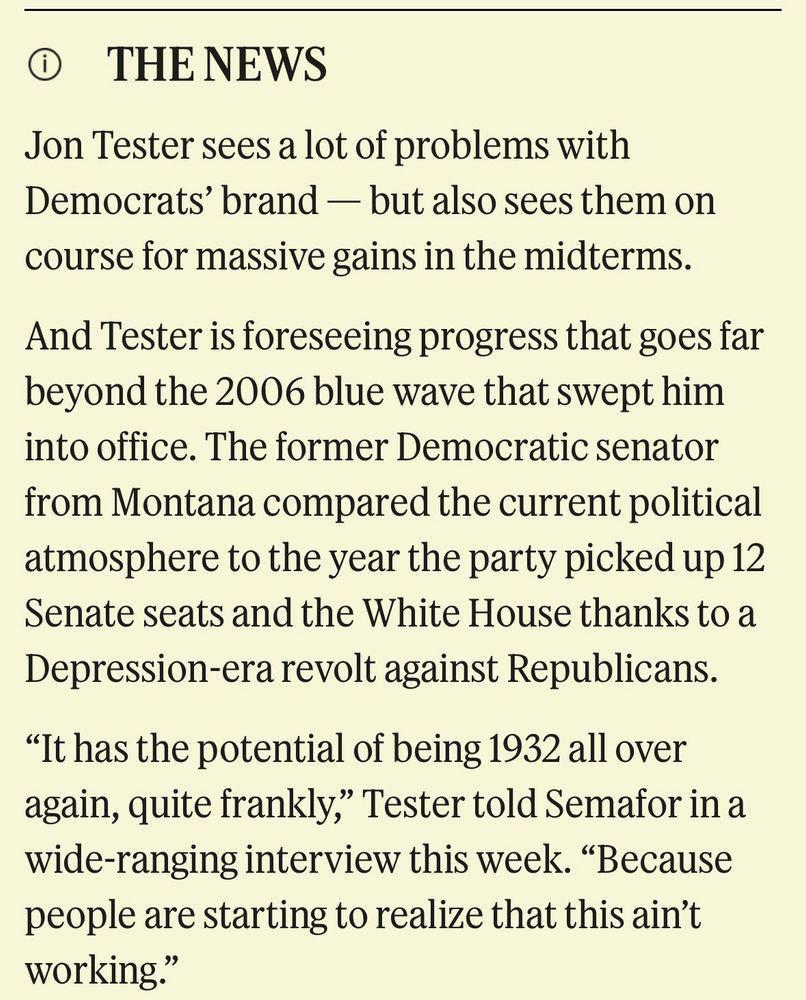 • THENEWS
Jon Tester sees a lot of problems with Democrats' brand - but also sees them on course for massive gains in the midterms.
And Tester is foreseeing progress that goes far beyond the 2006 blue wave that swept him into office. The former Democratic senator from Montana compared the current political atmosphere to the year the party picked up 12 Senate seats and the White House thanks to a Depression-era revolt against Republicans.
"It has the potential of being 1932 all over again, quite frankly," Tester told Semafor in a wide-ranging interview this week. "Because people are starting to realize that this ain't working"