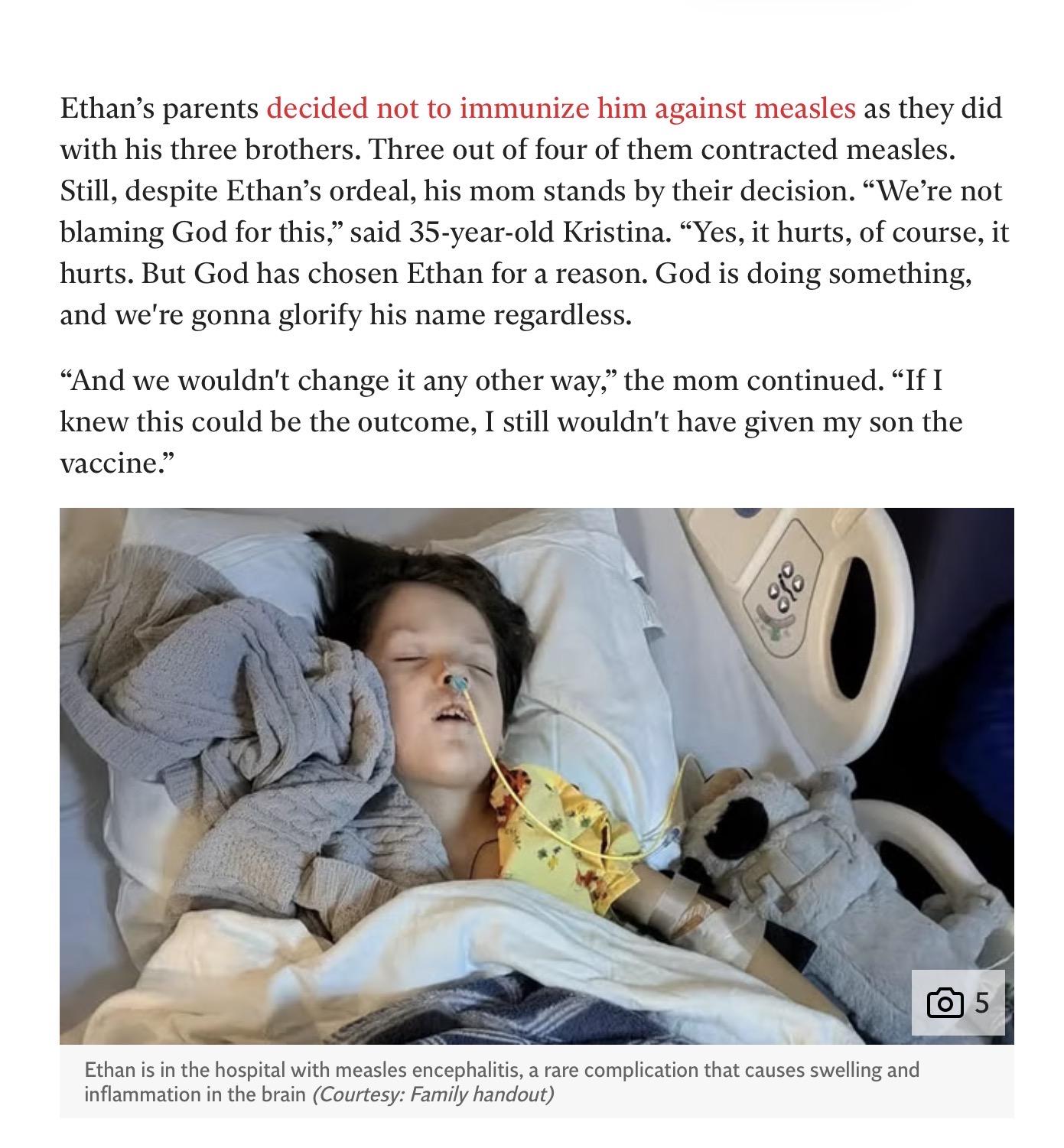 Screenshot of two paragraphs from a news story, followed by a photograph of an unconscious child in a hospital bed.
“Ethan's parents decided not to immunize him against measles as they did with his three brothers. Three out of four of them contracted measles. Still, despite Ethan's ordeal, his mom stands by their decision. ‘We're not blaming God for this,’ said 35-year-old Kristina. ‘Yes, it hurts, of course, it hurts. But God has chosen Ethan for a reason. God is doing something,
and we're gonna glorify his name regardless.
“‘And we wouldn't change it any other way,’ the mom continued. ‘If I knew this could be the outcome, I still wouldn't have given my son the vaccine.’”
Ethan is in the hospital with measles encephalitis, a rare complication that causes swelling and inflammation in the brain (Courtesy: Family handout)