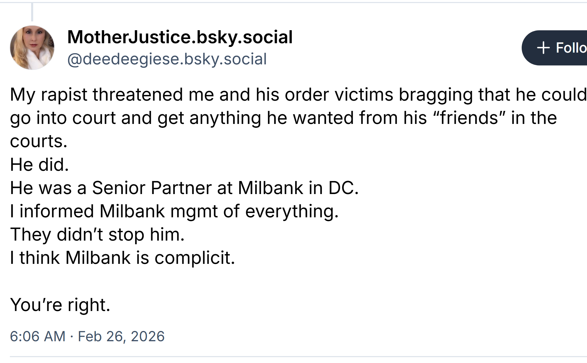 Post from MotherJustice.bsky.social:

My rapist threatened me and his order victims bragging that he could
go into court and get anything he wanted from his “friends” in the
courts. He did.
He was a Senior Partner at Milbank in DC.
| informed Milbank management of everything.
They didn't stop him.
| think Milbank is complicit. You're right.

6:06 AM - Feb 26, 2026